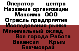 Оператор Call-центра › Название организации ­ Максима, ООО › Отрасль предприятия ­ Исследования рынка › Минимальный оклад ­ 14 000 - Все города Работа » Вакансии   . Крым,Бахчисарай